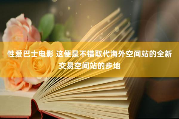 性爱巴士电影 这便是不错取代海外空间站的全新交易空间站的步地