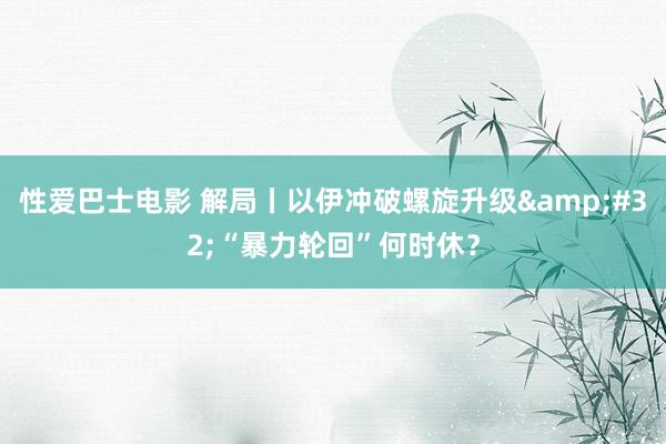 性爱巴士电影 解局丨以伊冲破螺旋升级&#32;“暴力轮回”何时休？