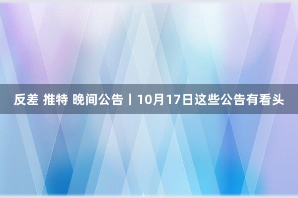 反差 推特 晚间公告丨10月17日这些公告有看头