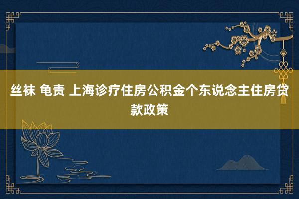 丝袜 龟责 上海诊疗住房公积金个东说念主住房贷款政策