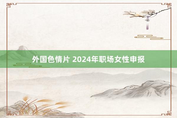 外国色情片 2024年职场女性申报