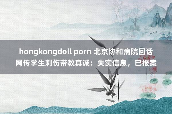 hongkongdoll porn 北京协和病院回话网传学生刺伤带教真诚：失实信息，已报案