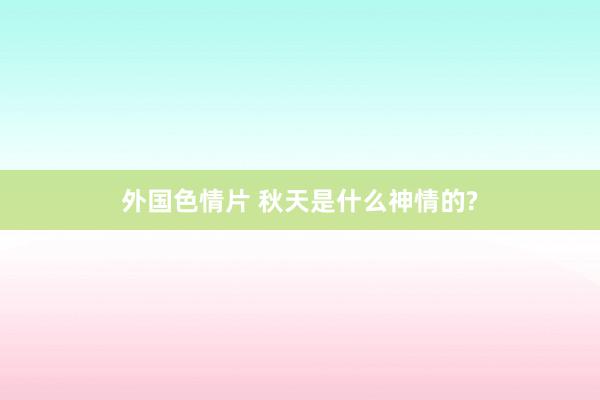 外国色情片 秋天是什么神情的?