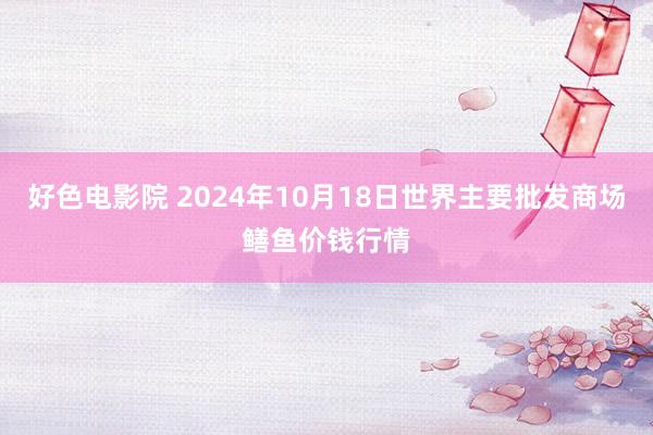 好色电影院 2024年10月18日世界主要批发商场鳝鱼价钱行情