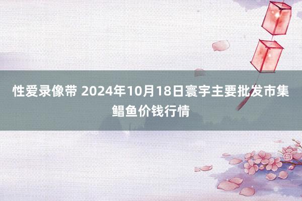 性爱录像带 2024年10月18日寰宇主要批发市集鲳鱼价钱行情