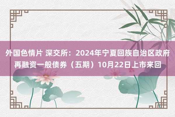 外国色情片 深交所：2024年宁夏回族自治区政府再融资一般债券（五期）10月22日上市来回