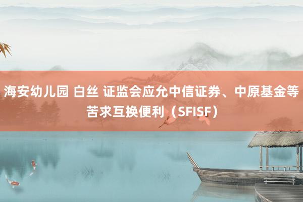 海安幼儿园 白丝 证监会应允中信证券、中原基金等苦求互换便利（SFISF）