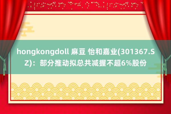 hongkongdoll 麻豆 怡和嘉业(301367.SZ)：部分推动拟总共减握不超6%股份