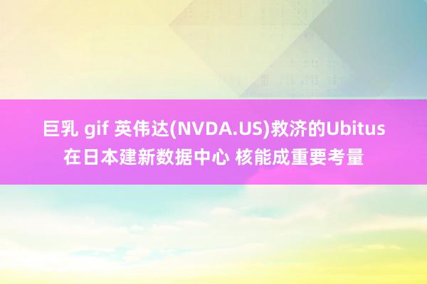 巨乳 gif 英伟达(NVDA.US)救济的Ubitus在日本建新数据中心 核能成重要考量