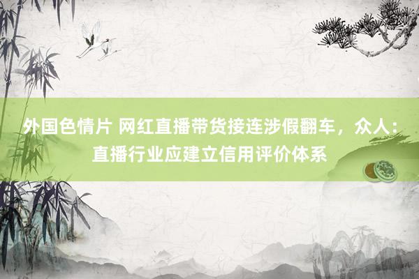 外国色情片 网红直播带货接连涉假翻车，众人：直播行业应建立信用评价体系