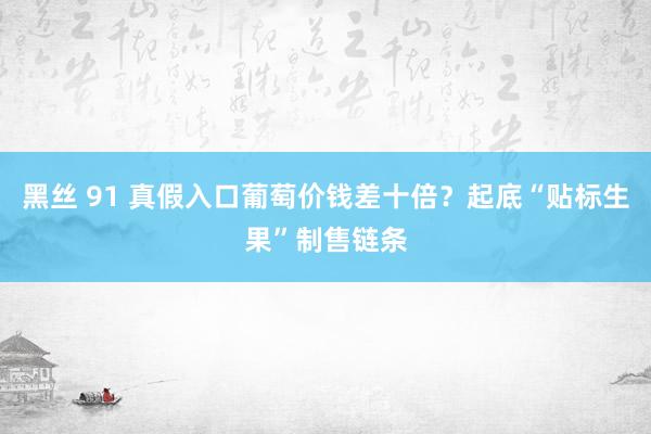 黑丝 91 真假入口葡萄价钱差十倍？起底“贴标生果”制售链条