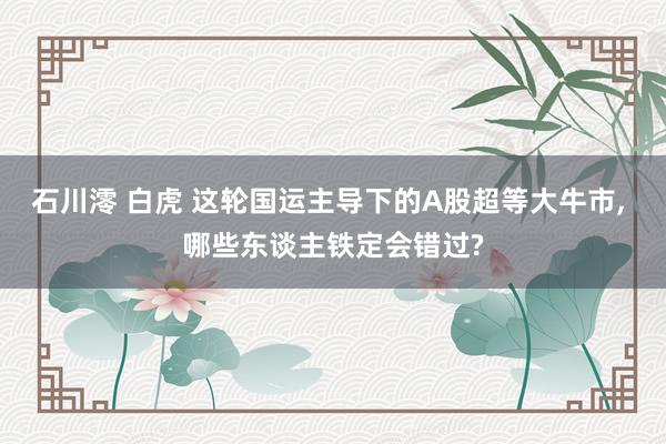 石川澪 白虎 这轮国运主导下的A股超等大牛市， 哪些东谈主铁定会错过?