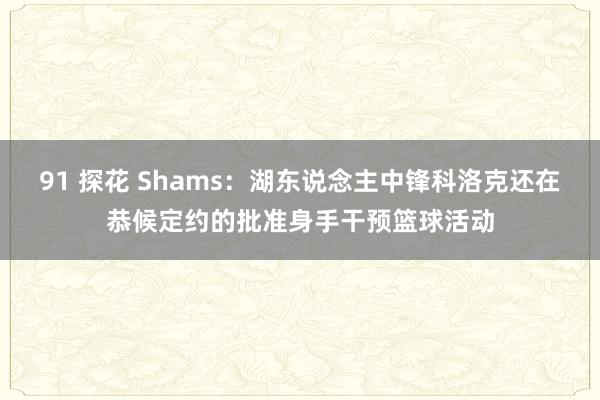 91 探花 Shams：湖东说念主中锋科洛克还在恭候定约的批准身手干预篮球活动