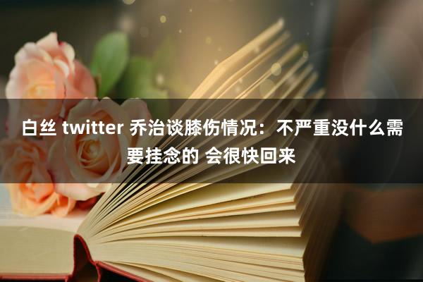 白丝 twitter 乔治谈膝伤情况：不严重没什么需要挂念的 会很快回来