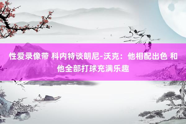 性爱录像带 科内特谈朗尼-沃克：他相配出色 和他全部打球充满乐趣