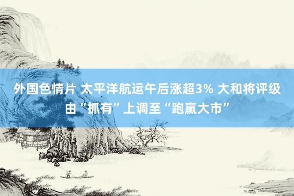 外国色情片 太平洋航运午后涨超3% 大和将评级由“抓有”上调至“跑赢大市”