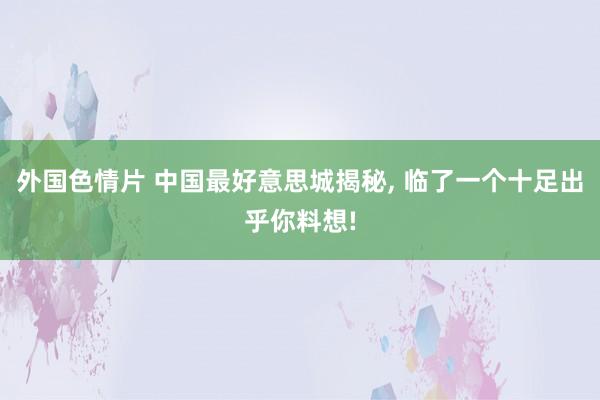 外国色情片 中国最好意思城揭秘， 临了一个十足出乎你料想!