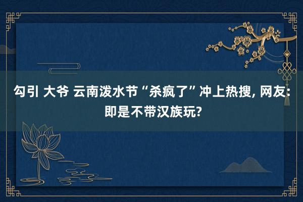 勾引 大爷 云南泼水节“杀疯了”冲上热搜， 网友: 即是不带汉族玩?