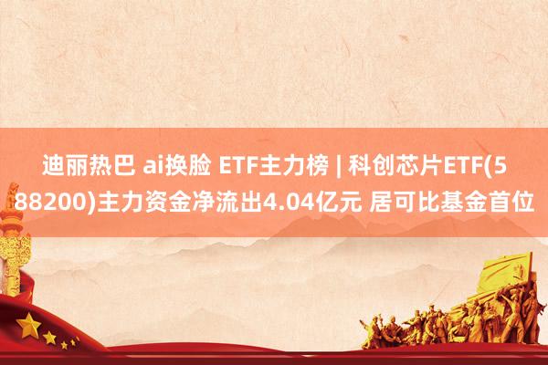 迪丽热巴 ai换脸 ETF主力榜 | 科创芯片ETF(588200)主力资金净流出4.04亿元 居可比基金首位