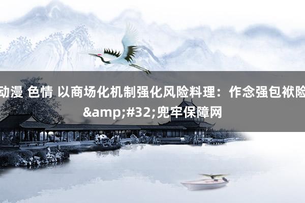 动漫 色情 以商场化机制强化风险料理：作念强包袱险&#32;兜牢保障网