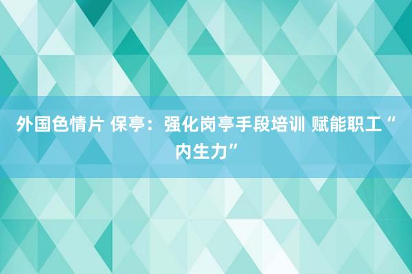 外国色情片 保亭：强化岗亭手段培训 赋能职工“内生力”