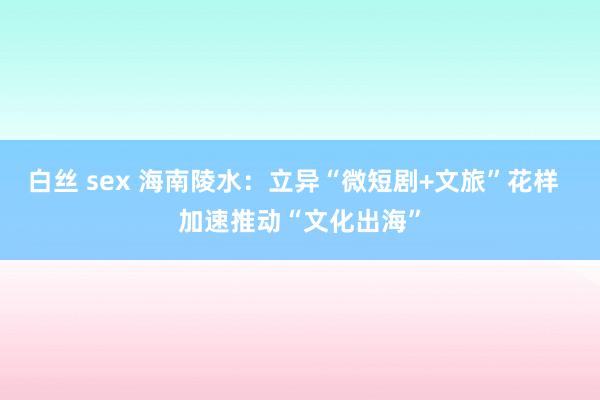 白丝 sex 海南陵水：立异“微短剧+文旅”花样  加速推动“文化出海”