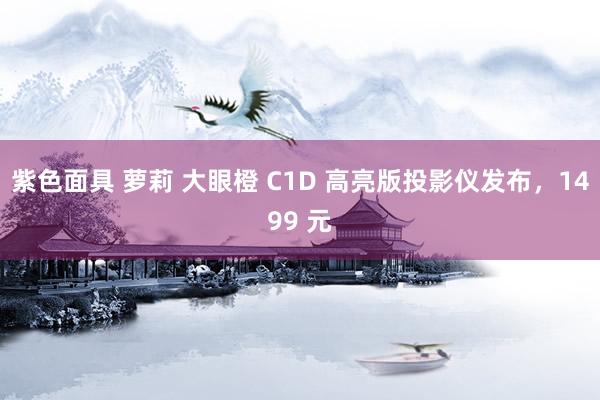 紫色面具 萝莉 大眼橙 C1D 高亮版投影仪发布，1499 元