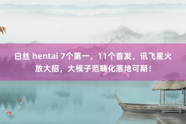 白丝 hentai 7个第一，11个首发，讯飞星火放大招，大模子范畴化落地可期！