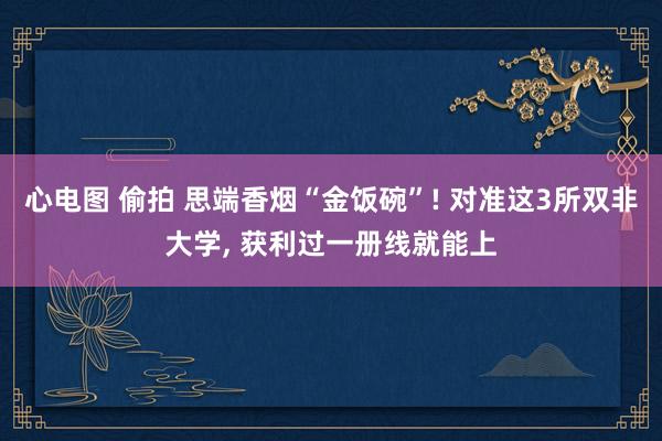 心电图 偷拍 思端香烟“金饭碗”! 对准这3所双非大学， 获利过一册线就能上