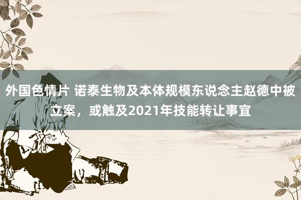 外国色情片 诺泰生物及本体规模东说念主赵德中被立案，或触及2021年技能转让事宜