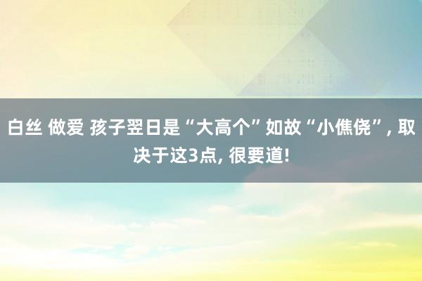 白丝 做爱 孩子翌日是“大高个”如故“小僬侥”， 取决于这3点， 很要道!