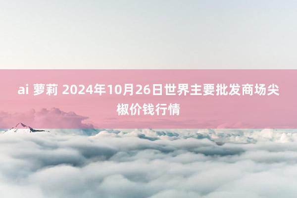 ai 萝莉 2024年10月26日世界主要批发商场尖椒价钱行情