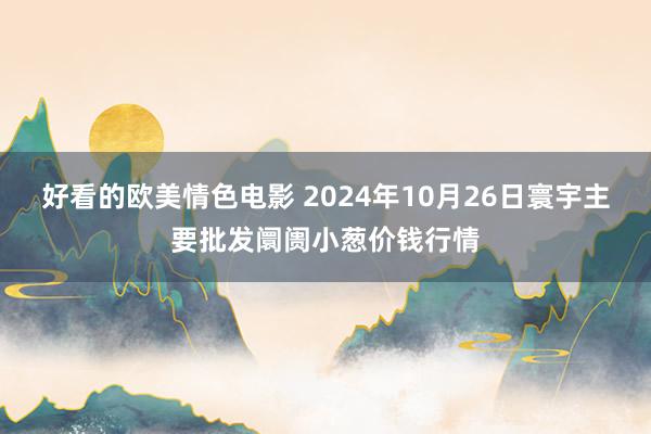 好看的欧美情色电影 2024年10月26日寰宇主要批发阛阓小葱价钱行情