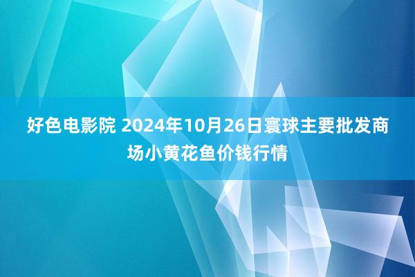 好色电影院 2024年10月26日寰球主要批发商场小黄花鱼价钱行情