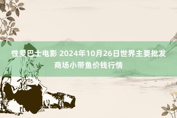 性爱巴士电影 2024年10月26日世界主要批发商场小带鱼价钱行情