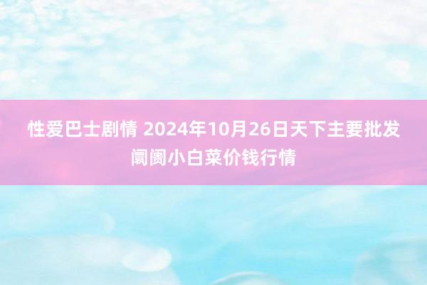 性爱巴士剧情 2024年10月26日天下主要批发阛阓小白菜价钱行情