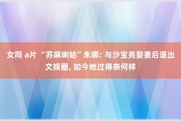 女同 a片 “苏麻喇姑”朱娜: 与沙宝亮娶妻后退出文娱圈， 如今她过得奈何样