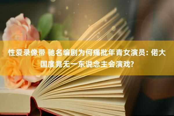 性爱录像带 驰名编剧为何痛批年青女演员: 偌大国度竟无一东说念主会演戏?