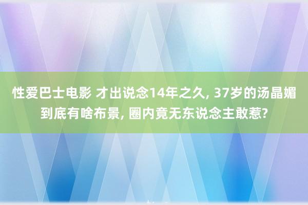 性爱巴士电影 才出说念14年之久， 37岁的汤晶媚到底有啥布景， 圈内竟无东说念主敢惹?