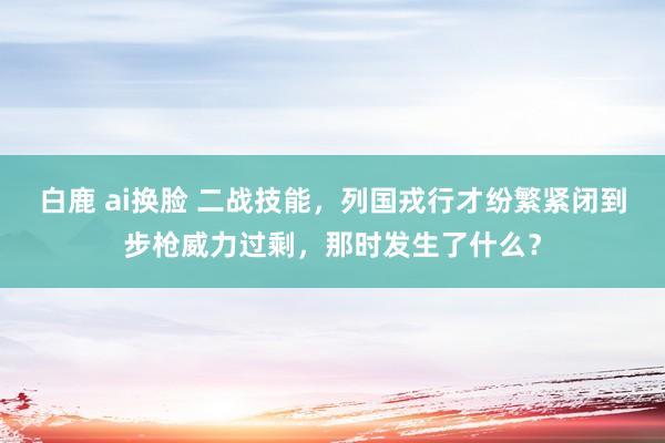 白鹿 ai换脸 二战技能，列国戎行才纷繁紧闭到步枪威力过剩，那时发生了什么？