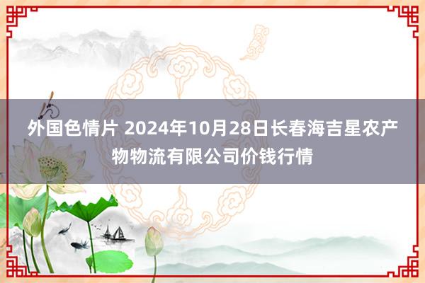 外国色情片 2024年10月28日长春海吉星农产物物流有限公司价钱行情