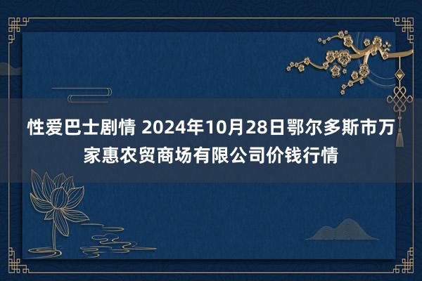 性爱巴士剧情 2024年10月28日鄂尔多斯市万家惠农贸商场有限公司价钱行情