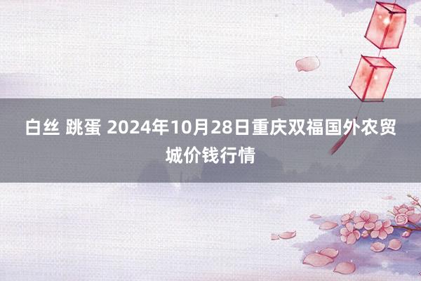 白丝 跳蛋 2024年10月28日重庆双福国外农贸城价钱行情