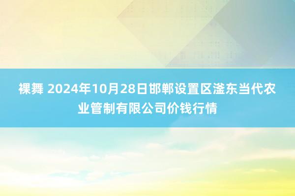 裸舞 2024年10月28日邯郸设置区滏东当代农业管制有限公司价钱行情