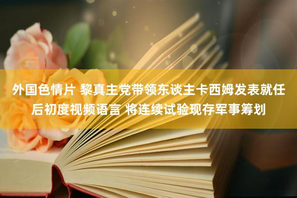 外国色情片 黎真主党带领东谈主卡西姆发表就任后初度视频语言 将连续试验现存军事筹划