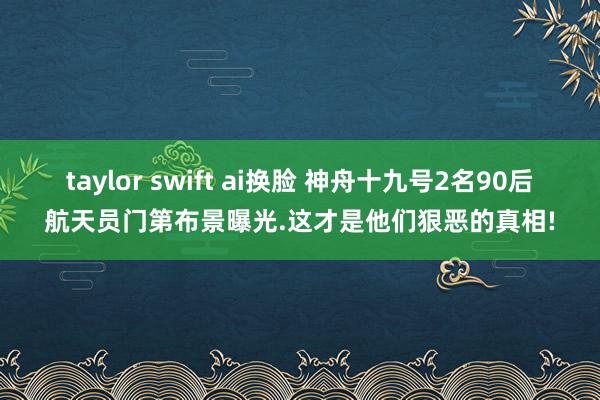 taylor swift ai换脸 神舟十九号2名90后航天员门第布景曝光.这才是他们狠恶的真相!