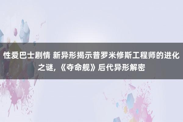 性爱巴士剧情 新异形揭示普罗米修斯工程师的进化之谜， 《夺命舰》后代异形解密