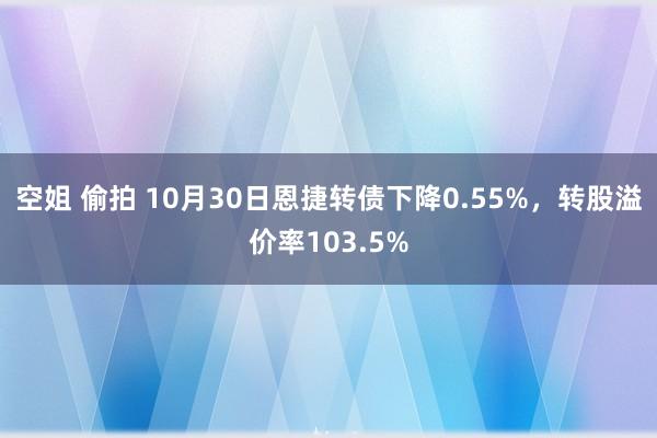 空姐 偷拍 10月30日恩捷转债下降0.55%，转股溢价率103.5%