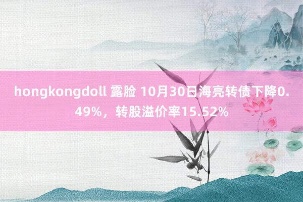 hongkongdoll 露脸 10月30日海亮转债下降0.49%，转股溢价率15.52%