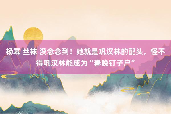 杨幂 丝袜 没念念到！她就是巩汉林的配头，怪不得巩汉林能成为“春晚钉子户”